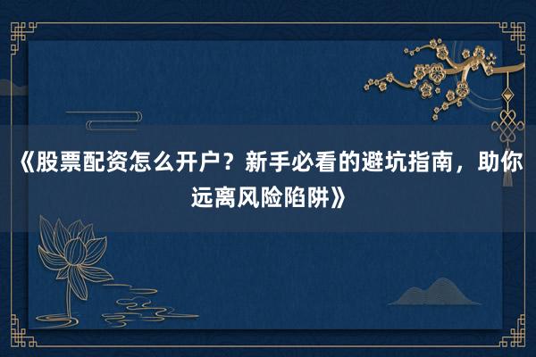 《股票配资怎么开户？新手必看的避坑指南，助你远离风险陷阱》