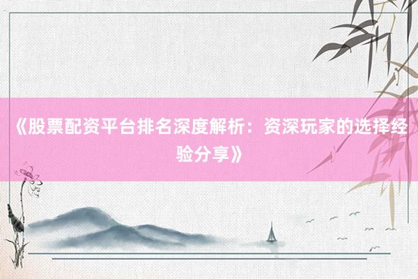 《股票配资平台排名深度解析：资深玩家的选择经验分享》