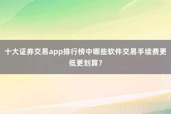 十大证券交易app排行榜中哪些软件交易手续费更低更划算？