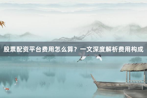 股票配资平台费用怎么算？一文深度解析费用构成