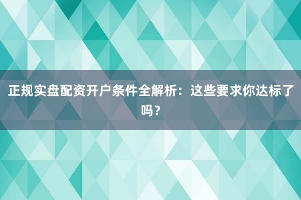 正规实盘配资开户条件全解析：这些要求你达标了吗？