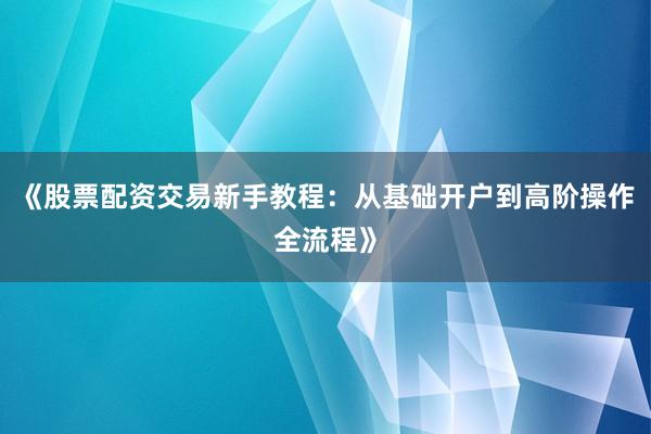 《股票配资交易新手教程：从基础开户到高阶操作全流程》