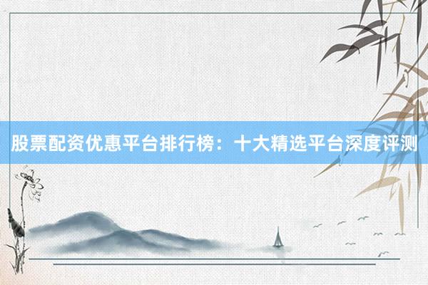 股票配资优惠平台排行榜：十大精选平台深度评测
