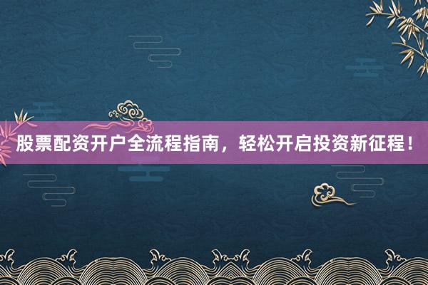 股票配资开户全流程指南，轻松开启投资新征程！