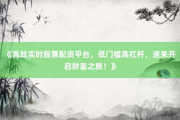 《高效实时股票配资平台，低门槛高杠杆，速来开启财富之旅！》