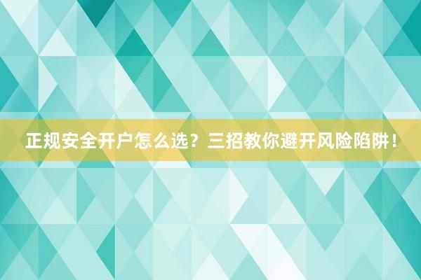 正规安全开户怎么选？三招教你避开风险陷阱！