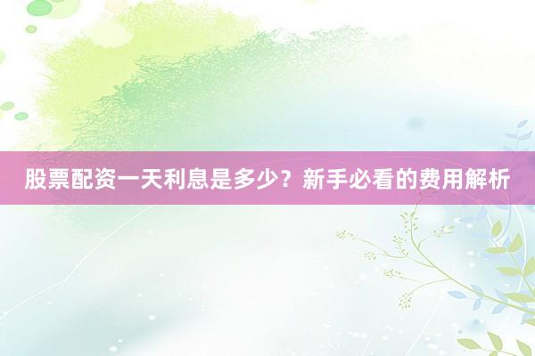 股票配资一天利息是多少？新手必看的费用解析