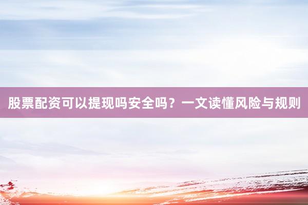 股票配资可以提现吗安全吗？一文读懂风险与规则