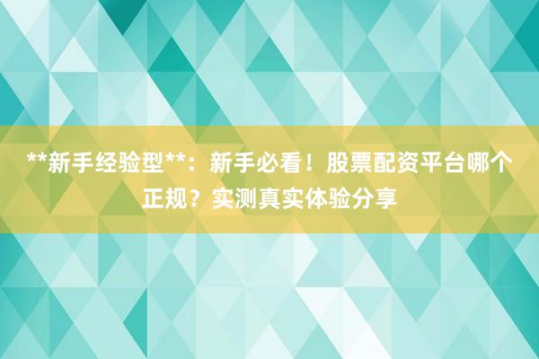 **新手经验型**：新手必看！股票配资平台哪个正规？实测真实体验分享