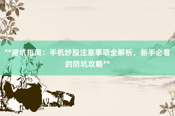 **避坑指南：手机炒股注意事项全解析，新手必看的防坑攻略**