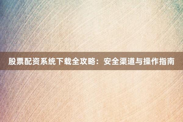 股票配资系统下载全攻略：安全渠道与操作指南