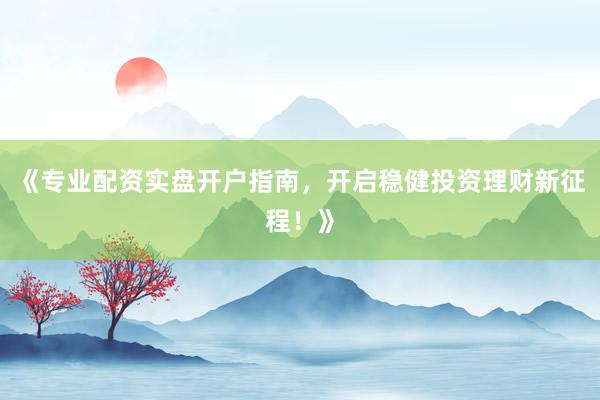 《专业配资实盘开户指南，开启稳健投资理财新征程！》
