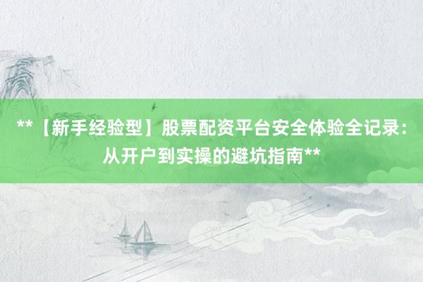 **【新手经验型】股票配资平台安全体验全记录：从开户到实操的避坑指南**