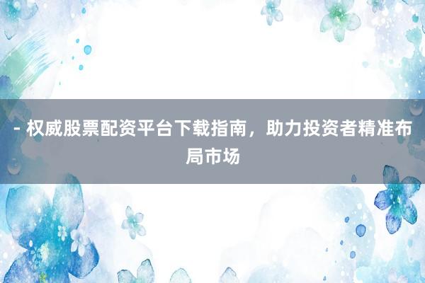 - 权威股票配资平台下载指南，助力投资者精准布局市场