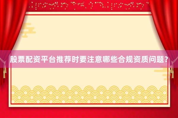 股票配资平台推荐时要注意哪些合规资质问题？