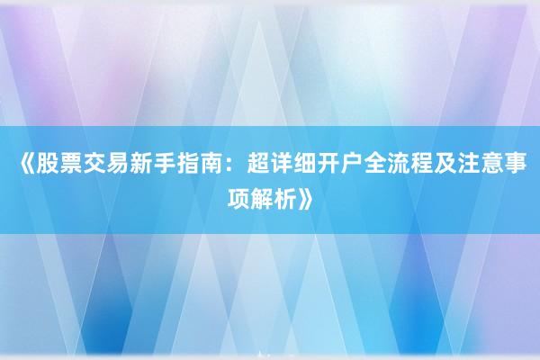 《股票交易新手指南：超详细开户全流程及注意事项解析》
