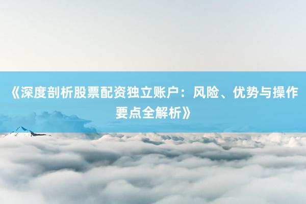 《深度剖析股票配资独立账户：风险、优势与操作要点全解析》