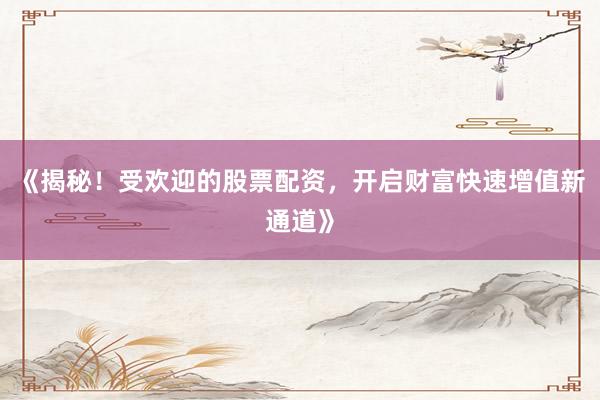 《揭秘！受欢迎的股票配资，开启财富快速增值新通道》