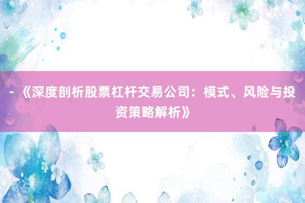 - 《深度剖析股票杠杆交易公司：模式、风险与投资策略解析》