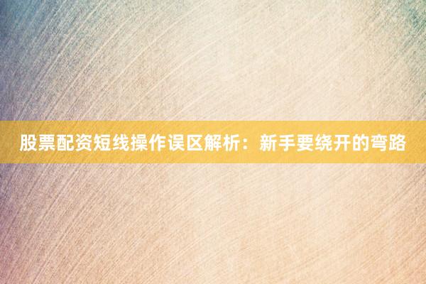 股票配资短线操作误区解析：新手要绕开的弯路