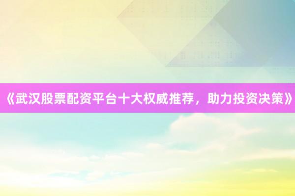 《武汉股票配资平台十大权威推荐，助力投资决策》