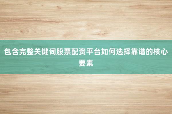 包含完整关键词股票配资平台如何选择靠谱的核心要素