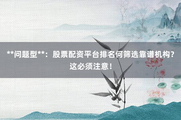 **问题型**：股票配资平台排名何筛选靠谱机构？这必须注意！