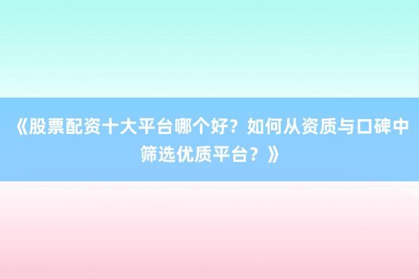 《股票配资十大平台哪个好？如何从资质与口碑中筛选优质平台？》