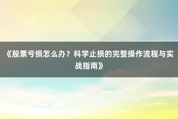 《股票亏损怎么办？科学止损的完整操作流程与实战指南》