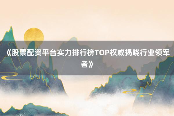 《股票配资平台实力排行榜TOP权威揭晓行业领军者》