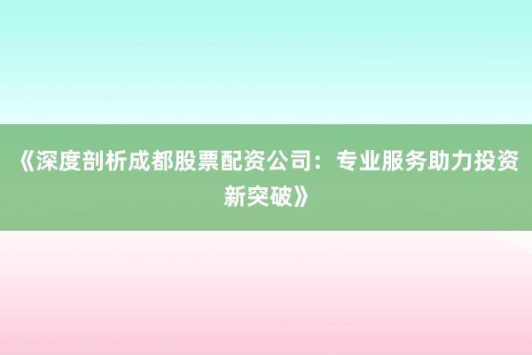 《深度剖析成都股票配资公司：专业服务助力投资新突破》