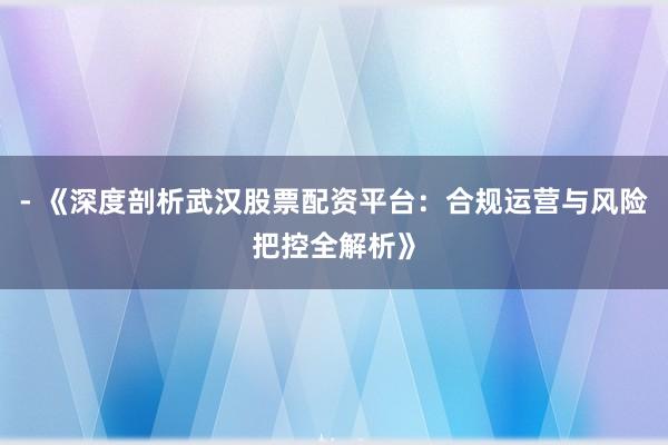 - 《深度剖析武汉股票配资平台：合规运营与风险把控全解析》