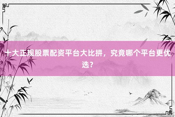 十大正规股票配资平台大比拼，究竟哪个平台更优选？