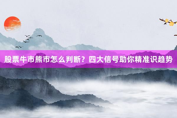 股票牛市熊市怎么判断？四大信号助你精准识趋势