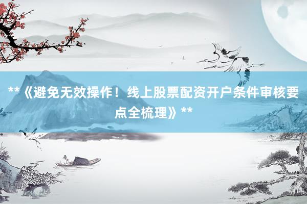 **《避免无效操作！线上股票配资开户条件审核要点全梳理》**