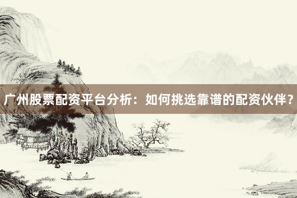 广州股票配资平台分析：如何挑选靠谱的配资伙伴？