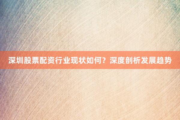深圳股票配资行业现状如何？深度剖析发展趋势