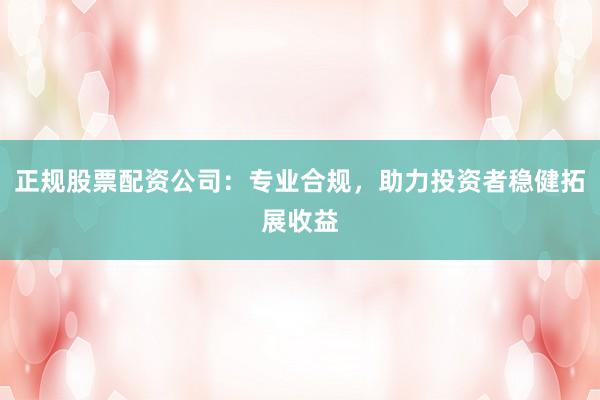 正规股票配资公司：专业合规，助力投资者稳健拓展收益