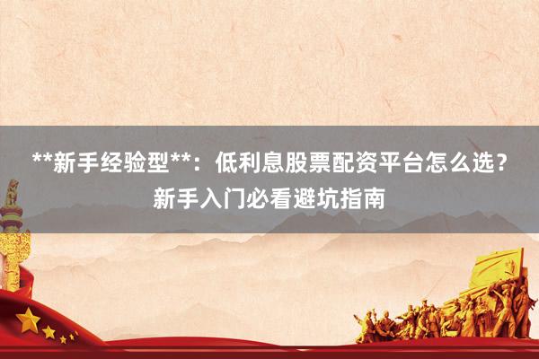 **新手经验型**：低利息股票配资平台怎么选？新手入门必看避坑指南