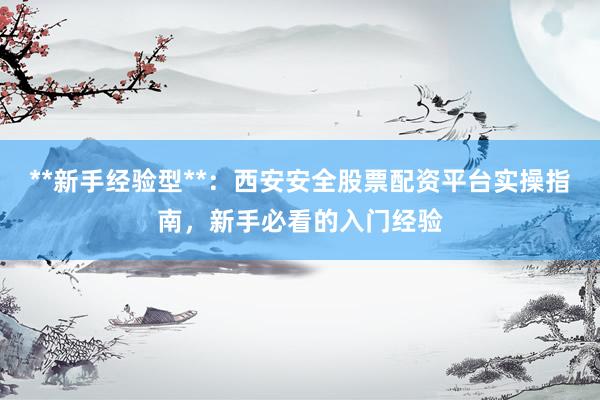 **新手经验型**：西安安全股票配资平台实操指南，新手必看的入门经验