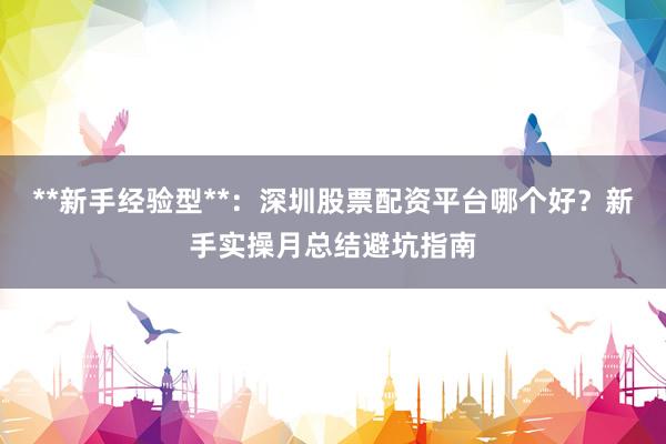 **新手经验型**：深圳股票配资平台哪个好？新手实操月总结避坑指南