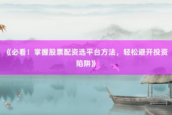 《必看！掌握股票配资选平台方法，轻松避开投资陷阱》