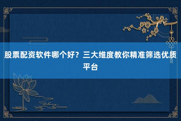 股票配资软件哪个好？三大维度教你精准筛选优质平台