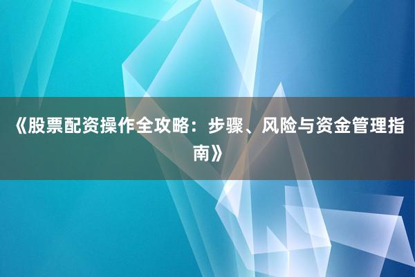 《股票配资操作全攻略：步骤、风险与资金管理指南》