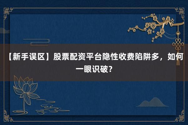 【新手误区】股票配资平台隐性收费陷阱多，如何一眼识破？
