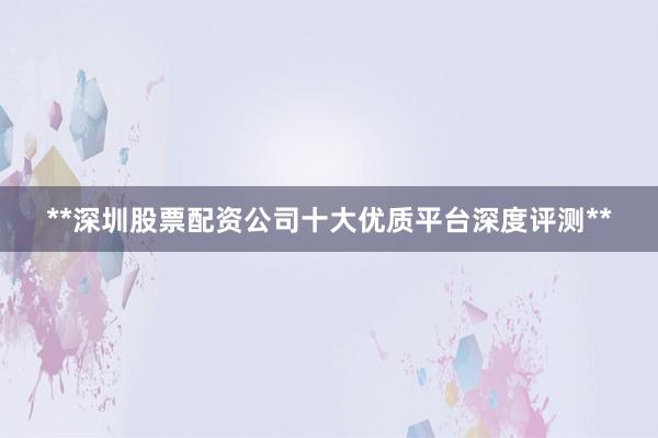 **深圳股票配资公司十大优质平台深度评测**