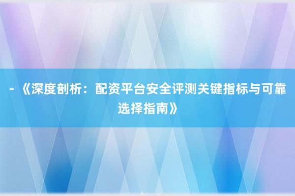 - 《深度剖析：配资平台安全评测关键指标与可靠选择指南》