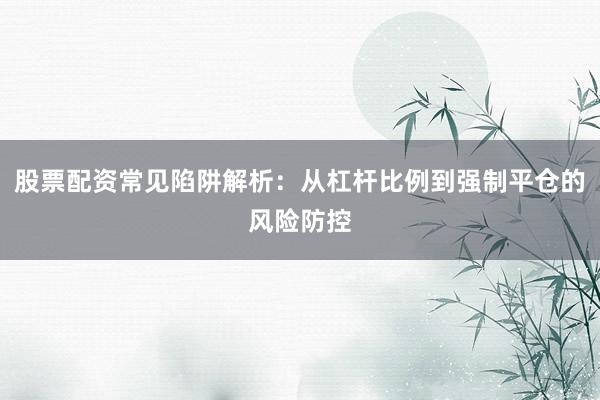 股票配资常见陷阱解析：从杠杆比例到强制平仓的风险防控