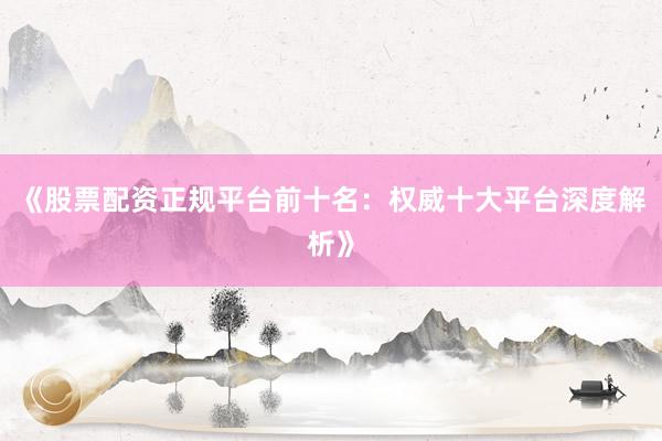 《股票配资正规平台前十名：权威十大平台深度解析》