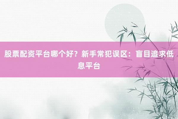 股票配资平台哪个好？新手常犯误区：盲目追求低息平台